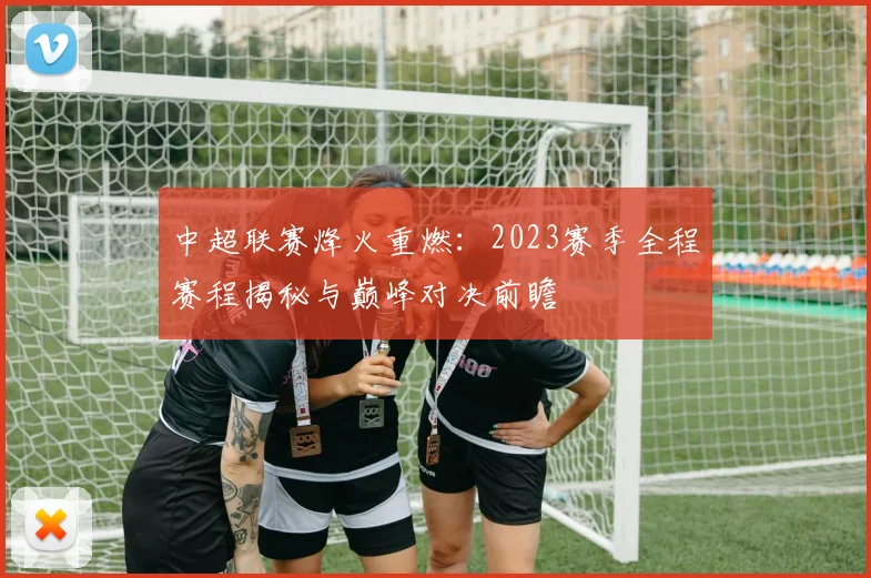 中超联赛烽火重燃：2023赛季全程赛程揭秘与巅峰对决前瞻