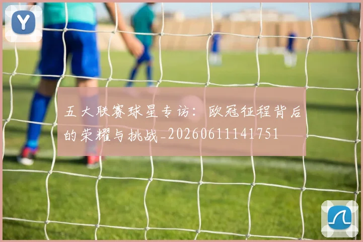 五大联赛球星专访:欧冠征程背后的荣耀与挑战_20260611141751