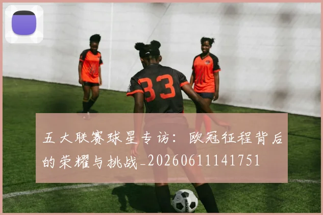 五大联赛球星专访：欧冠征程背后的荣耀与挑战_20260611141751
