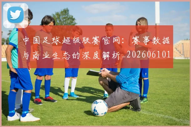 中国足球超级联赛官网：赛事数据与商业生态的深度解析_20260610190315