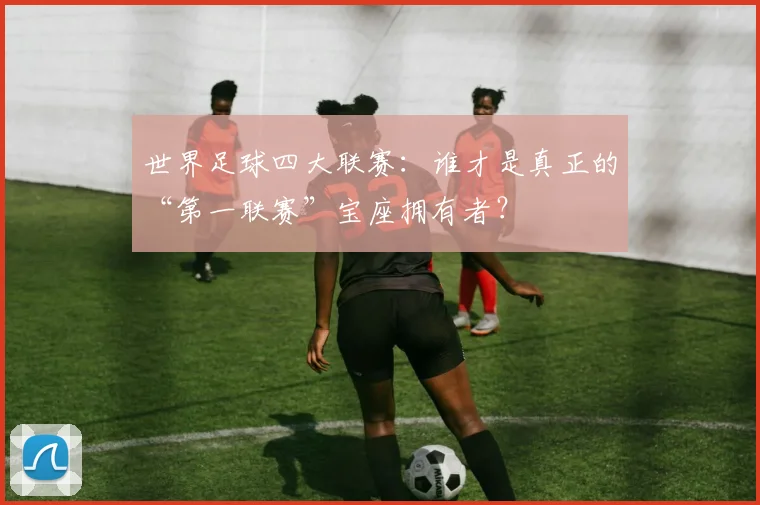 世界足球四大联赛:谁才是真正的“第一联赛”宝座拥有者?