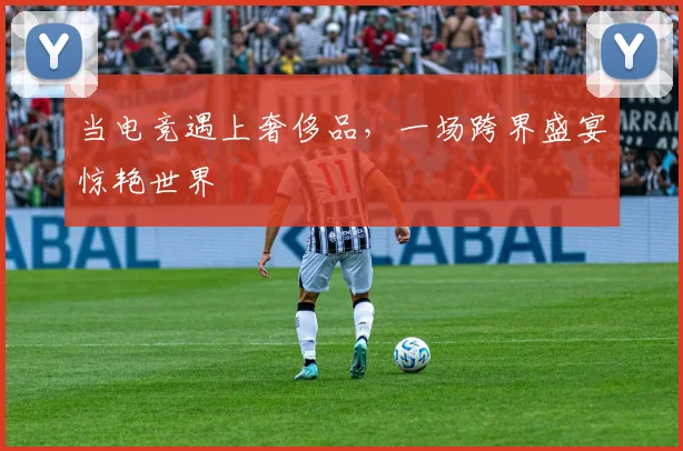 当电竞遇上奢侈品,一场跨界盛宴惊艳世界
