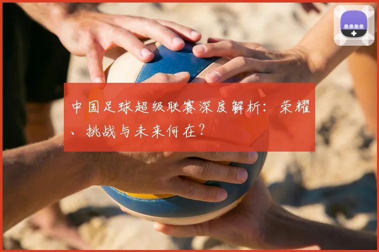 中国足球超级联赛深度解析：荣耀、挑战与未来何在？